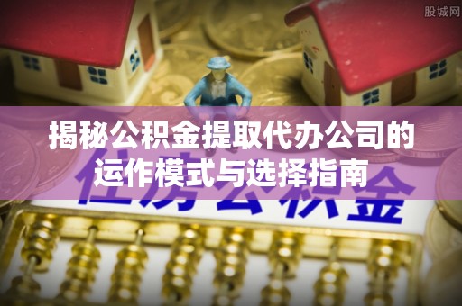 丰宁揭秘公积金提取代办公司的运作模式与选择指南