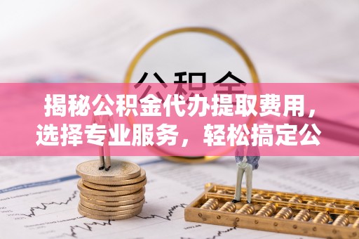 丰宁揭秘公积金代办提取费用，选择专业服务，轻松搞定公积金提取